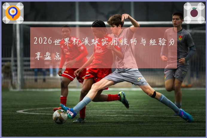 2026世界杯滚球实用技巧与经验分享盘点