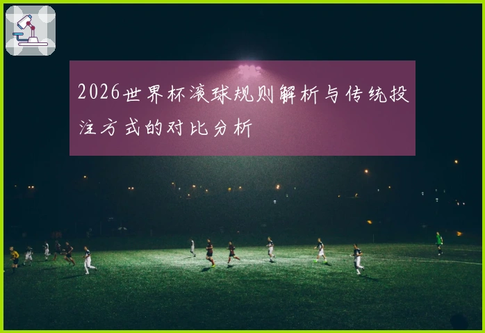 2026世界杯滚球规则解析与传统投注方式的对比分析