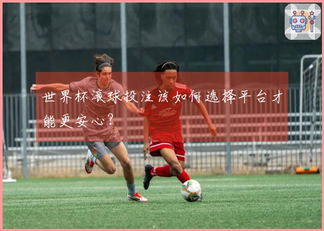 世界杯滚球投注该如何选择平台才能更安心？