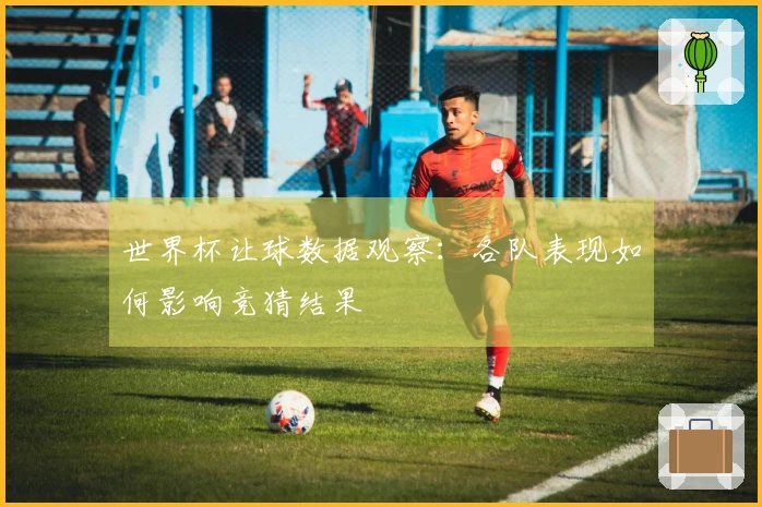 世界杯让球数据观察：各队表现如何影响竞猜结果