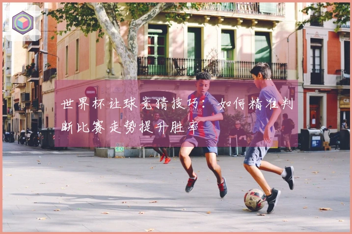 世界杯让球竞猜技巧：如何精准判断比赛走势提升胜率