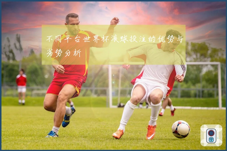 不同平台世界杯滚球投注的优势与劣势分析